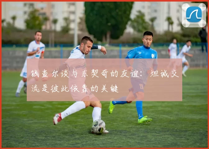 钱查尔谈与东契奇的友谊：坦诚交流是彼此依靠的关键