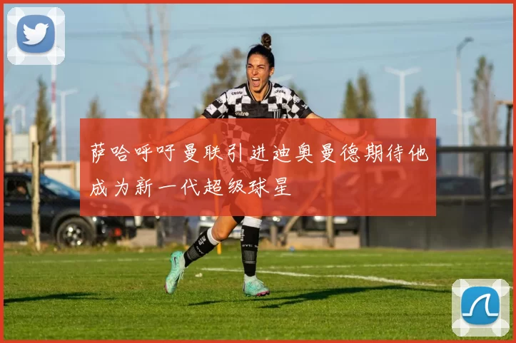 萨哈呼吁曼联引进迪奥曼德期待他成为新一代超级球星