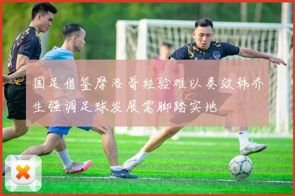 国足借鉴摩洛哥经验难以奏效韩乔生强调足球发展需脚踏实地