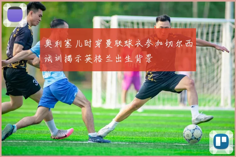 奥利塞儿时穿曼联球衣参加切尔西试训揭示英格兰出生背景