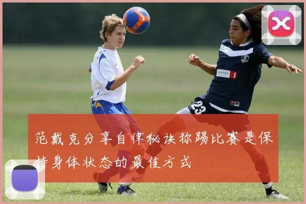 范戴克分享自律秘诀称踢比赛是保持身体状态的最佳方式
